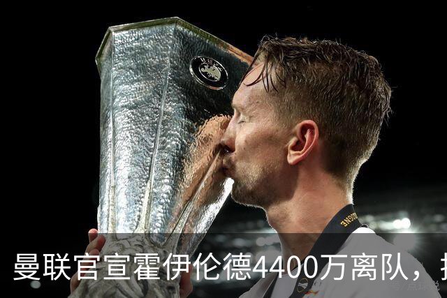曼联官宣霍伊伦德4400万离队，拉爵一亿卖人大计开启！四十老将续约已定